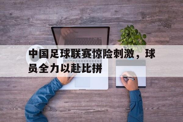 中国足球联赛惊险刺激，球员全力以赴比拼