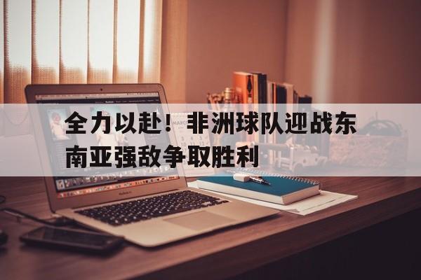 全力以赴！非洲球队迎战东南亚强敌争取胜利的简单介绍