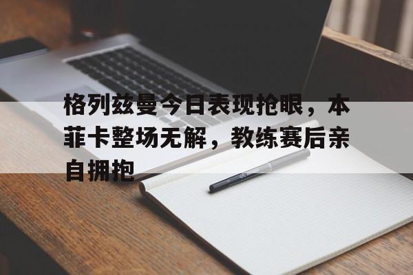 格列兹曼今日表现抢眼，本菲卡整场无解，教练赛后亲自拥抱